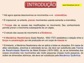www.fisicaatual.com.br 
 Até agora apenas descrevemos os movimentos cinemática. 
 É impossível, no entanto, prever movimentos usando somente a cinemática. 
 Forças são as causas das modificações no movimento. Seu conhecimento 
permite prever o movimento subseqüente de um objeto. 
 O estudo das causas do movimento é a Dinâmica . 
 A Mecânica Newtoniana (Isaac Newton, 1642-1727) estabelece a relação entre a 
força e a aceleração por ela produzida em um corpo de massa m. 
 Entretanto, a Mecânica Newtoniana não se aplica a todas as situações. Em casos de 
altas velocidades, próximas à velocidade da luz, ela deve ser substituída pela Teoria 
da Relatividade Restrita de Albert Einstein (1879-1955). Já, se as dimensões dos 
corpos envolvidos nos movimentos são muito pequenas (massa muito pequena), da 
ordem de dimensões atômicas, ela deve ser substituída pela Mecânica Quântica. 
 
