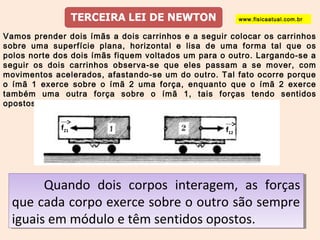www.fisicaatual.com.br 
Vamos prender dois ímãs a dois carrinhos e a seguir colocar os carrinhos 
sobre uma superfície plana, horizontal e lisa de uma forma tal que os 
polos norte dos dois ímãs fiquem voltados um para o outro. Largando-se a 
seguir os dois carrinhos observa-se que eles passam a se mover, com 
movimentos acelerados, afastando-se um do outro. Tal fato ocorre porque 
o ímã 1 exerce sobre o ímã 2 uma força, enquanto que o ímã 2 exerce 
também uma outra força sobre o ímã 1, tais forças tendo sentidos 
opostos. 
f21 f12 
Quando dois corpos interagem, as forças 
Quando dois corpos interagem, as forças 
que cada corpo exerce sobre o outro são sempre 
iguais em módulo e têm sentidos opostos. 
que cada corpo exerce sobre o outro são sempre 
iguais em módulo e têm sentidos opostos. 
 