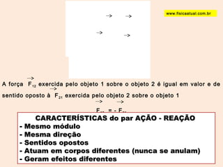 www.fisicaatual.com.br 
A força F12 exercida pelo objeto 1 sobre o objeto 2 é igual em valor e de 
sentido oposto à F21 exercida pelo objeto 2 sobre o objeto 1 
F12 = - F21 
CARACTERÍSTICAS ddoo ppaarr AAÇÇÃÃOO -- RREEAAÇÇÃÃOO 
- MMeessmmoo mmóódduulloo 
- MMeessmmaa ddiirreeççããoo 
- SSeennttiiddooss ooppoossttooss 
- AAttuuaamm eemm ccoorrppooss ddiiffeerreenntteess ((nnuunnccaa ssee aannuullaamm)) 
- GGeerraamm eeffeeiittooss ddiiffeerreenntteess 
 