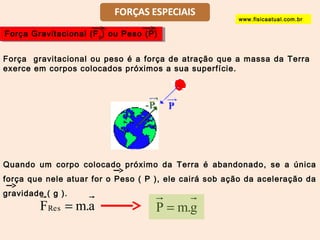 Força Gravitacional Força Gravitacional ((FFg) ou Peso (P) g) ou Peso (P) 
Força gravitacional ou peso é a força de atração que a massa da Terra 
exerce em corpos colocados próximos a sua superfície. 
Quando um corpo colocado próximo da Terra é abandonado, se a única 
força que nele atuar for o Peso ( P ), ele cairá sob ação da aceleração da 
gravidade ( g ). 
FRes = m.a 
P = m.g 
www.fisicaatual.com.br 
 