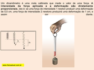 Um dinamômetro é uma mola calibrada que mede o valor de uma força. A 
intensidade da força aplicada e a deformação são diretamente 
proporcionais, isto é: se uma força de intensidade 1 newton produzir uma deformação 
de 0,5 cm, uma força de intensidade 2 newtons produzirá uma deformação de 1 cm, e 
assim por diante. 
www.fisicaatual.com.br 
 