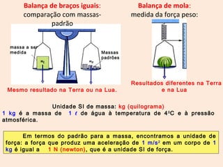 Balança de mola: 
medida da força peso: 
Balança de braços iguais: 
comparação com massas-padrão 
Mesmo resultado na Terra ou na Lua. 
Resultados diferentes na Terra 
e na Lua 
massa a ser 
medida Massas 
padrões 
Unidade SI de massa: kg (quilograma) 
1 kg é a massa de 1 ℓ de água à temperatura de 40C e à pressão 
atmosférica. 
Em termos do padrão para a massa, encontramos a unidade de 
força: a força que produz uma aceleração de 1 m/s2 em um corpo de 1 
kg é igual a 1 N (newton), que é a unidade SI de força. 
 