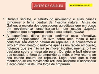 www.fisicaatual.com.br 
• Durante séculos, o estudo do movimento e suas causas 
tornou-se o tema central da filosofia natural. Antes de 
Galileu, a maioria dos pensadores acreditava que um corpo 
em movimento encontrar-se-ia num estado forçado, 
enquanto que o repouso seria o seu estado natural. 
• A experiência diária parece confirmar essa afirmativa. 
Quando depositamos um livro sobre uma mesa é fácil 
constatar seu estado natural de repouso. Se colocarmos o 
livro em movimento, dando-lhe apenas um rápido empurrão, 
notamos que ele não irá se mover indefinidamente: o livro 
deslizará sobre a mesa até parar. Ou seja, é fácil observar 
que cessada a força de empurrão da mão, o livro retorna ao 
seu estado natural de repouso. Logo, para que o livro 
mantenha-se em movimento retilíneo uniforme é necessária 
a ação contínua de uma força de empurrão. 
 