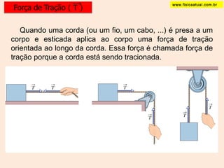 www.fisicaatual.com.br 
Quando uma corda (ou um fio, um cabo, ...) é presa a um 
corpo e esticada aplica ao corpo uma força de tração 
orientada ao longo da corda. Essa força é chamada força de 
tração porque a corda está sendo tracionada. 
 