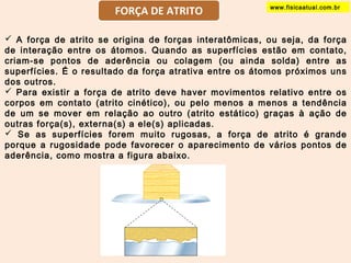www.FORÇA DE ATRITO fisicaatual.com.br 
 A força de atrito se origina de forças interatômicas, ou seja, da força 
de interação entre os átomos. Quando as superfícies estão em contato, 
criam-se pontos de aderência ou colagem (ou ainda solda) entre as 
superfícies. É o resultado da força atrativa entre os átomos próximos uns 
dos outros. 
 Para existir a força de atrito deve haver movimentos relativo entre os 
corpos em contato (atrito cinético), ou pelo menos a menos a tendência 
de um se mover em relação ao outro (atrito estático) graças à ação de 
outras força(s), externa(s) a ele(s) aplicadas. 
 Se as superfícies forem muito rugosas, a força de atrito é grande 
porque a rugosidade pode favorecer o aparecimento de vários pontos de 
aderência, como mostra a figura abaixo. 
 