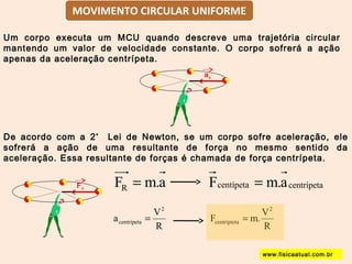Um corpo executa um MCU quando descreve uma trajetória circular 
mantendo um valor de velocidade constante. O corpo sofrerá a ação 
apenas da aceleração centrípeta. 
De acordo com a 2ª Lei de Newton, se um corpo sofre aceleração, ele 
sofrerá a ação de uma resultante de força no mesmo sentido da 
aceleração. Essa resultante de forças é chamada de força centrípeta. 
F m.a R = Fcentípeta = m.acentrípeta 
a V 
2 
R 
centrípeta = 
F m.V 
2 
R 
centrípteta = 
ac 
Fc 
www.fisicaatual.com.br 
MOVIMENTO CIRCULAR UNIFORME 
 