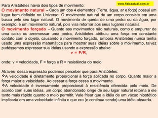 www.fisicaatual.com.br 
Para Aristóteles havia dois tipos de movimento: 
O movimento natural – Cada um dos 4 elementos (Terra, água, ar e fogo) possui um 
lugar bem definido no Universo. O movimento natural de um corpo consiste em uma 
busca pelo seu lugar natural. O movimento de queda de uma pedra ou da água, por 
exemplo, é um movimento natural, pois visa retornar aos seus lugares naturais. 
O movimento forçado – Quanto aos movimentos não naturais, como o empurrar de 
uma caixa ou arremessar uma pedra, Aristóteles atribuiu uma força em constante 
contato com o objeto, causando o movimento forçado. Embora Aristóletes nunca tenha 
usado uma expressão matemática para mostrar suas idéias sobre o movimento, talvez 
pudéssemos expressar sua idéias usando a expressão abaixo: 
v = F/R, 
onde: v = velocidade, F = força e R = resistência do meio 
Através dessa expressão podemos perceber que para Aristóteles: 
A velocidade é diretamente proporcional à força aplicada no corpo. Quanto maior a 
força maior a velocidade. Ao cessar a força cessa o movimento. 
A velocidade é inversamente proporcional à resistência oferecida pelo meio. De 
acordo com suas idéias, um corpo abandonado longe de seu lugar natural retorna a ele 
tanto mais rápido quanto o meio permitir. Vale frisar que a idéia de um vácuo hipotético 
implicaria em uma velocidade infinita o que era (e continua sendo) uma idéia absurda. 
 