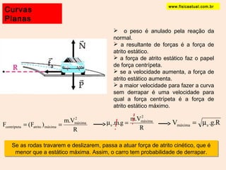 www.fisicaatual.com.br Curvas 
Planas 
 o peso é anulado pela reação da 
normal. 
 a resultante de forças é a força de 
atrito estático. 
 a força de atrito estático faz o papel 
de força centrípeta. 
 se a velocidade aumenta, a força de 
atrito estático aumenta. 
 a maior velocidade para fazer a curva 
sem derrapar é uma velocidade para 
qual a força centrípeta é a força de 
atrito estático máximo. 
2m 
F (F ) m.V 
2 máxima 
= = áxima 
centrípteta atrito máxima R 
R 
.m.g m.V 
e m = V .g.R máxima e = m 
Se as rodas travarem e deslizarem, passa a atuar força de atrito cinético, que é 
menor que a estático máxima. Assim, o carro tem probabilidade de derrapar. 
 