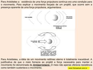 Para Aristóteles a existência de uma força propulsora contínua era uma condição para 
o movimento. Para explicar o movimento forçado de um projétil, que ocorre sem a 
presença aparente de uma força propulsora, argumentava: 
Para Aristóteles, a idéia de um movimento retilíneo eterno é totalmente inaceitável. A 
justificativa de que o meio fornecia ao projétil a força necessária para manter o 
movimento foi denominada de Antiperistasis. O meio não apenas oferecia resistência 
como também sustentava o movimento. www.fisicaatual.com.br 
 