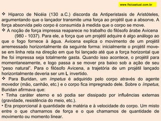 www.fisicaatual.com.br 
 Hiparco de Nicéia (130 a.C.) discorda da Antiperistasis de Aristóteles, 
argumentando que o lançador transmite uma força ao projétil que a absorve. A 
força absorvida pelo corpo é consumida à medida que o corpo se move. 
 A noção de força impressa reaparece no trabalho do filósofo árabe Avicena 
(980 - 1037). Para ele, a força que um projétil adquire é algo análogo ao 
que o fogo fornece à água. Avicena explica o movimento de um projétil 
arremessado horizontalmente da seguinte forma: inicialmente o projétil move-se 
em linha reta na direção em que foi lançado até que a força horizontal que 
lhe foi impressa seja totalmente gasta. Quando isso acontece, o projétil para 
momentaneamente, e logo passa a se mover pra baixo sob a ação de seu 
“peso natural”. Para o filósofo Avicena, a trajetória de um projétil lançado 
horizontalmente deveria ser um L invertido. 
 Para Buridan, um ímpetus é adquirido pelo corpo através do agente 
movedor (mão, canhão, etc.) e o corpo fica impregnado dele. Sobre o ímpetus, 
Buridan afirmava que: 
• Tinha caráter eterno e só podia ser dissipado por influências externas 
(gravidade, resistência do meio, etc.). 
• Era proporcional à quantidade de matéria e à velocidade do corpo. Um misto 
entre o que chamamos de força e o que chamamos de quantidade de 
movimento ou momento linear. 
 