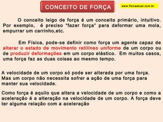 CONCEITO DE FORÇA 
www.fisicaatual.com.br 
O conceito leigo de força é um conceito primário, intuitivo. 
Por exemplo, é preciso “fazer força” para deformar uma mola, 
empurrar um carrinho,etc. 
Em Física, pode-se definir como força um agente capaz de 
alterar o estado de movimento retilíneo uniforme de um corpo ou 
de produzir deformações em um corpo elástico. Em muitos casos, 
uma força faz as duas coisas ao mesmo tempo. 
A velocidade de um corpo só pode ser alterada por uma força. 
Mas um corpo não necessita sofrer a ação de uma força para 
manter sua velocidade. 
Como força é aquilo que altera a velocidade de um corpo e como a 
aceleração é a alteração na velocidade de um corpo. A força deve 
ter alguma relação com a aceleração 
 