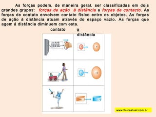 As forças podem, de maneira geral, ser classificadas em dois 
grandes grupos: forças de ação à distância e forças de contacto . As 
forças de contato envolvem contato físico entre os objetos. As forças 
de ação à distância atuam através do espaço vazio. As forças que 
agem á distância diminuem com esta. 
contato à 
distância 
www.fisicaatual.com.br 
 