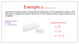 Exemplo 2 (Exercício 4.2 Fox)
Uma forma de cubos de gelo contendo 250 ml de água fria a 15ºC é colocada no freezer a -5ºC.
Determine a variação de energia interna (kJ) e a de Entropia (kJ/K) da água quando ela for
congelada.
𝑑𝑆 ≥
𝛿𝑄
𝑇
Equações de Governo:
𝑑𝑢 = 𝑐 𝑣 𝑑𝑇
𝑑𝐸 = 𝛿𝑄 − 𝛿𝑊
𝑐 𝑣 ≅ 4000 J/(kg.K)
Adotar para todo o
processo:
 