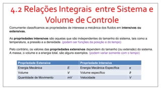 4.2 Relações Integrais entre Sistema e
Volume de Controle
Comumente classificamos as propriedades de interesse a mecânica dos fluidos em intensivas ou
extensivas.
As propriedades intensivas são aquelas que são independentes do tamanho do sistema, tais como a
temperatura, a pressão e a densidade. (podem ser funções da posição e do tempo)
Pelo contrário, os valores das propriedades extensivas dependem do tamanho (ou extensão) do sistema.
A massa, o volume e a energia total, são alguns exemplos. (podem variar somente com o tempo)
Propriedade Extensiva Propriedade Intensiva
Energia Mecânica E Energia Mecânica Específica e
Volume V Volume específico ϑ
Quantidade de Movimento mV Velocidade V
 