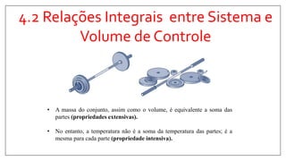 4.2 Relações Integrais entre Sistema e
Volume de Controle
• A massa do conjunto, assim como o volume, é equivalente a soma das
partes (propriedades extensivas).
• No entanto, a temperatura não é a soma da temperatura das partes; é a
mesma para cada parte (propriedade intensiva).
 