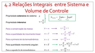 4.2 Relações Integrais entre Sistema e
Volume de Controle
Propriedade extensiva do sistema:
Propriedade intensiva:
Para a conservação da massa:
Para a quantidade de movimento linear:
Para a primeira lei da termodinâmica:
Para quantidade movimento angular:
Para a segunda lei da termodinâmica:
𝑁
η =
𝑁
𝑚
η =
𝑚
𝑚
= 1𝑁 = 𝑚
η =
𝑃
𝑚
=
𝑚𝑉
𝑚
= 𝑉𝑁 = 𝑃
η =
𝑒𝑚
𝑚
= 𝑒𝑁 = 𝐸
 
SistemaSistema VM
Sistema dVdmN 
η =
𝑠𝑚
𝑚
= 𝑠𝑁 = 𝑆
η =
𝐻
𝑚
=
𝑚 𝑟 × 𝑉
𝑚
= 𝑟 × 𝑉𝑁 = 𝐻
 