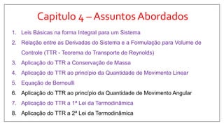 Capitulo 4 – Assuntos Abordados
1. Leis Básicas na forma Integral para um Sistema
2. Relação entre as Derivadas do Sistema e a Formulação para Volume de
Controle (TTR - Teorema do Transporte de Reynolds)
3. Aplicação do TTR a Conservação de Massa
4. Aplicação do TTR ao princípio da Quantidade de Movimento Linear
5. Equação de Bernoulli
6. Aplicação do TTR ao princípio da Quantidade de Movimento Angular
7. Aplicação do TTR a 1ª Lei da Termodinâmica
8. Aplicação do TTR a 2ª Lei da Termodinâmica
 