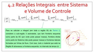4.2 Relações Integrais entre Sistema
eVolume de Controle
       
t
Vd
t
Vd
t
VdVd
dt
dN ttI
t
ttIII
t
tVCttVC
t
S 










 





 0000
000 limlimlim

Para se calcular a integral (em toda a região III) do Termo 2,
considere a sub-região 3 assinalada, que tem fronteira esquerda
como parte da SC (por onde pode passar massa), fronteira direita
como parte do Sistema (não pode passar massa) e fronteiras laterais
formadas por linhas de fluxo. Com isso, todo o material que está na
Região III atravessou a fronteira esquerda, no intervalo de tempo ∆t.
II III
I
Sub 1
Sub 3
 