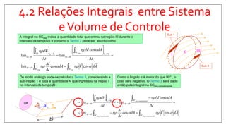 4.2 Relações Integrais entre Sistema
eVolume de Controle
II III
I
Sub 1
Sub 3
A integral na SCesq indica a quantidade total que entrou na região III durante o
intervalo de tempo Δt e portanto o Termo 2 pode ser escrito como :
 
AdVdA
t
l
t
dAl
t
Vd
esqesq
esq
SCSC
t
tt
SC
t
ttIII
t



coscoslim
cos
limlim
0
00
00










 







De modo análogo pode-se calcular o Termo 3, considerando a
sub-região 1 e toda a quantidade N que ingressou na região I
no intervalo de tempo Δt :
dA
V
dA α
Como o ângulo α é maior do que 90° , o
cosα será negativo. O Termo 3 será dado
então pela integral na SCesq,complementar :
 
















arcomplementesqarcomplementesq
arcomplementesq
SCSC
t
SC
t
ttI
t
AdVdA
t
l
t
dAl
t
dV
,,
,0
coscoslim
cos
limlim
0
00



 