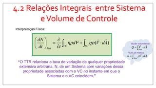 4.2 Relações Integrais entre Sistema
eVolume de Controle
Interpretação Física:
)( AdVVd
tdt
dN
SCVC
Sist










 
“O TTR relaciona a taxa de variação de qualquer propriedade
extensiva arbitrária, N, de um Sistema com variações dessa
propriedade associadas com o VC no instante em que o
Sistema e o VC coincidem.”
Vazão volumétrica:
AdVQ
Área

 
Fluxo de massa:
AdVm
Área

   
 