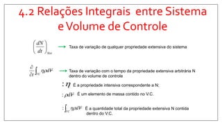 4.2 Relações Integrais entre Sistema
eVolume de Controle
Sistdt
dN






Taxa de variação de qualquer propriedade extensiva do sistema
Taxa de variação com o tempo da propriedade extensiva arbitrária N
dentro do volume de controle
:
Vd:
É a propriedade intensiva correspondente a N;
É um elemento de massa contido no V.C.
VC
Vd: É a quantidade total da propriedade extensiva N contida
dentro do V.C.


VC
Vd
t

 