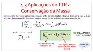 4.3 Aplicações doTTR a
Conservação da Massa
Conservação da massa: aplicamos a relação entre as formulações integrais de sistema e de V.C. ao
princípio de conservação da massa, onde a massa de um sistema permanece constante.
𝑑𝑀
𝑑𝑡 𝑠𝑖𝑠𝑡
= 0
η = 1𝑁 = 𝑀 𝝏
𝛛𝒕 𝑽𝑪
𝛒 𝒅𝑽 +
𝑺𝑪
𝛒 (𝑽. 𝒅𝑨 = 𝟎
Taxa líquida de fluxo
massa através da SC
(vazão)
Taxa de variação de
massa no VC
EQUAÇÃO DA
CONTINUIDADE
)( AdVVd
tdt
dN
SCVC
Sist










 
𝑽. 𝒅𝑨
Cuidado com
 