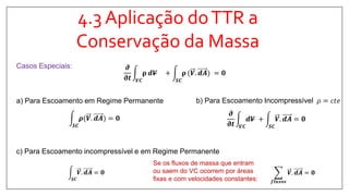 4.3 Aplicação doTTR a
Conservação da Massa
Casos Especiais:
a) Para Escoamento em Regime Permanente
𝑺𝑪
𝝆(𝑽. 𝒅𝑨 = 𝟎
b) Para Escoamento Incompressível 𝜌 = 𝑐𝑡𝑒
𝝏
𝛛𝒕 𝑽𝑪
𝒅𝑽 +
𝑺𝑪
𝑽. 𝒅𝑨 = 𝟎
𝝏
𝛛𝒕 𝑽𝑪
𝛒 𝒅𝑽 +
𝑺𝑪
𝛒 (𝑽. 𝒅𝑨 = 𝟎
𝑺𝑪
𝑽. 𝒅𝑨 = 𝟎
c) Para Escoamento incompressível e em Regime Permanente
Se os fluxos de massa que entram
ou saem do VC ocorrem por áreas
fixas e com velocidades constantes: 𝒇𝒍𝒖𝒙𝒐𝒔
𝑽. 𝒅𝑨 = 𝟎
 