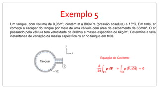 Exemplo 5
Um tanque, com volume de 0,05m³, contém ar a 800kPa (pressão absoluta) e 15ºC. Em t=0s, ar
começa a escapar do tanque por meio de uma válvula com área de escoamento de 65mm². O ar
passando pela válvula tem velocidade de 300m/s e massa específica de 6kg/m³. Determine a taxa
instantânea de variação da massa específica do ar no tanque em t=0s.
Tanque
𝝏
𝛛𝒕 𝑽𝑪
𝛒 𝒅𝑽 +
𝑺𝑪
𝛒 (𝑽. 𝒅𝑨 = 𝟎
Equação de Governo:
 