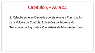 Capitulo 4 – Aula 04
2. Relação entre as Derivadas do Sistema e a Formulação
para Volume de Controle: Aplicações do Teorema do
Transporte de Reynolds a Quantidade de Movimento Linear
 