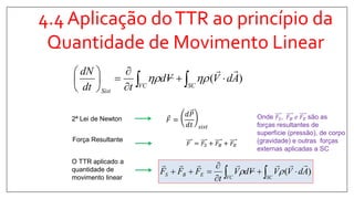 4.4 Aplicação doTTR ao princípio da
Quantidade de Movimento Linear
𝐹 =
𝑑𝑃
𝑑𝑡 𝑠𝑖𝑠𝑡
2ª Lei de Newton
Força Resultante
𝐹 = 𝐹𝑆 + 𝐹𝐵 + 𝐹𝐸
O TTR aplicado a
quantidade de
movimento linear
)( AdVVVdV
t
FFF
SCVC
EBS




  
)( AdVVd
tdt
dN
SCVC
Sist










 
Onde 𝐹𝑆, 𝐹𝐵 𝑒 𝐹𝐸 são as
forças resultantes de
superfície (pressão), de corpo
(gravidade) e outras forças
externas aplicadas a SC
 
