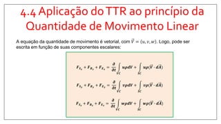 4.4 Aplicação doTTR ao princípio da
Quantidade de Movimento Linear
A equação da quantidade de movimento é vetorial, com 𝑉 = 𝑢, 𝑣, 𝑤 . Logo, pode ser
escrita em função de suas componentes escalares:
𝑭 𝑺 𝒙
+ 𝑭 𝑩 𝒙
+ 𝑭 𝑬 𝒙
=
𝝏
𝝏𝒕
𝑽𝑪
𝒖𝝆𝒅𝑽 +
𝑺𝑪
𝒖𝝆(𝑽 ∙ 𝒅𝑨
𝑭 𝑺 𝒚
+ 𝑭 𝑩 𝒚
+ 𝑭 𝑬 𝒚
=
𝝏
𝝏𝒕
𝑽𝑪
𝒗𝝆𝒅𝑽 +
𝑺𝑪
𝒗𝝆(𝑽 ∙ 𝒅𝑨
𝑭 𝑺 𝒛
+ 𝑭 𝑩 𝒛
+ 𝑭 𝑬 𝒛
=
𝝏
𝝏𝒕
𝑽𝑪
𝒘𝝆𝒅𝑽 +
𝑺𝑪
𝒘𝝆(𝑽 ∙ 𝒅𝑨
 