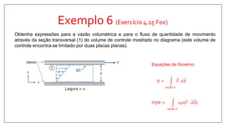 Exemplo 6 (Exercício 4.15 Fox)
Obtenha expressões para a vazão volumétrica e para o fluxo de quantidade de movimento
através da seção transversal (1) do volume de controle mostrado no diagrama (este volume de
controle encontra-se limitado por duas placas planas).
Equações de Governo:
𝐹𝑄𝑀 =
𝑠𝑒çã𝑜 1
𝑢𝜌(𝑉 ∙ 𝑑𝐴
𝑄 =
𝑠𝑒çã𝑜 1
𝑉. 𝑑 𝐴
placas
 