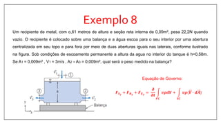 Exemplo 8
Um recipiente de metal, com o,61 metros de altura e seção reta interna de 0,09m², pesa 22,2N quando
vazio. O recipiente é colocado sobre uma balança e a água escoa para o seu interior por uma abertura
centralizada em seu topo e para fora por meio de duas aberturas iguais nas laterais, conforme ilustrado
na figura. Sob condições de escoamento permanente a altura da agua no interior do tanque é h=0,58m.
Se A1 = 0,009m² , V1 = 3m/s , A2 = A3 = 0,009m², qual será o peso medido na balança?
Equação de Governo:
𝑭 𝑺 𝒚
+ 𝑭 𝑩 𝒚
+ 𝑭 𝑬 𝒚
=
𝝏
𝝏𝒕
𝑽𝑪
𝒗𝝆𝒅𝑽 +
𝑺𝑪
𝒗𝝆(𝑽 ∙ 𝒅𝑨
 