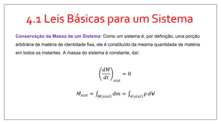 4.1 Leis Básicas para um Sistema
𝑑𝑀
𝑑𝑡 𝑠𝑖𝑠𝑡
= 0
𝑀𝑠𝑖𝑠𝑡 = 𝑀 𝑠𝑖𝑠𝑡
𝑑𝑚 = ∀ 𝑠𝑖𝑠𝑡
ρ 𝑑V
Conservação da Massa de um Sistema: Como um sistema é, por definição, uma porção
arbitrária de matéria de identidade fixa, ele é constituído da mesma quantidade de matéria
em todos os instantes. A massa do sistema é constante, daí:
 