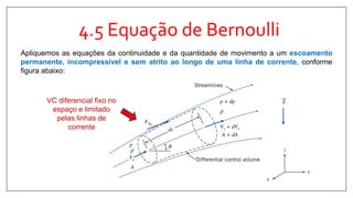 4.5 Equação de Bernoulli
Apliquemos as equações da continuidade e da quantidade de movimento a um escoamento
permanente, incompressível e sem atrito ao longo de uma linha de corrente, conforme
figura abaixo:
VC diferencial fixo no
espaço e limitado
pelas linhas de
corrente
 