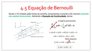 4.5 Equação de Bernoulli
Sendo o VC limitado pelas linhas de corrente, escoamentos cruzando a SC ocorrem somente
nas seções transversais. Aplicando a Equação da Continuidade, temos:
𝝏
𝛛𝒕 𝑽𝑪
𝛒 𝒅𝑽 +
𝑺𝑪
𝛒 𝑽. 𝒅𝑨 = 𝟎
0 (regime permanente)
−𝜌𝑉𝑠 𝐴 + {𝜌 𝑉𝑠 + 𝑑𝑉𝑠 𝐴 + 𝑑𝐴 } = 0
𝜌 𝑉𝑠 + 𝑑𝑉𝑠 𝐴 + 𝑑𝐴 = 𝜌𝑉𝑠 𝐴
𝑉𝑠 𝑑𝐴 + 𝐴 𝑑𝑉𝑠 + 𝑑𝐴 𝑑𝑉𝑠 = 0
Muito pequeno
𝑉𝑠 𝑑𝐴 + 𝐴 𝑑𝑉𝑠 = 0
 