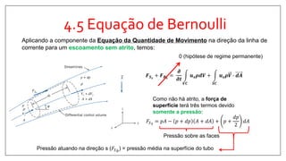 4.5 Equação de Bernoulli
Aplicando a componente da Equação da Quantidade de Movimento na direção da linha de
corrente para um escoamento sem atrito, temos:
𝑭 𝑺 𝒔
+ 𝑭 𝑩 𝒔
=
𝝏
𝝏𝒕
𝑽𝑪
𝒖 𝒔 𝝆𝒅𝑽 +
𝑺𝑪
𝒖 𝒔 𝝆𝑽 ∙ 𝒅𝑨
0 (hipótese de regime permanente)
Como não há atrito, a força de
superfície terá três termos devido
somente a pressão:
𝐹𝑆 𝑠
= 𝑝𝐴 − 𝑝 + 𝑑𝑝 𝐴 + 𝑑𝐴 + 𝑝 +
𝑑𝑝
2
𝑑𝐴
Pressão sobre as faces
Pressão atuando na direção s (𝐹𝑆 𝑏
) = pressão média na superfície do tubo
 