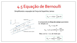 4.5 Equação de Bernoulli
Simplificando a equação da Força de Superfície, temos:
𝐹𝑆 𝑠 = −𝐴 𝑑𝑝 −
1
2
𝑑𝑝 𝑑𝐴
A componente da força de campo (gravidade)
na direção s é:
𝐹𝐵 𝑠 = 𝜌 −𝑔 𝑠𝑒𝑛𝜃 𝐴 +
𝑑𝐴
2
𝑑𝑠
𝐹𝐵 𝑠 = 𝜌 𝑔𝑠 𝑑∀
Mas 𝑠𝑒𝑛𝜃 𝑑𝑠 = 𝑑𝑧, de modo que:
𝐹𝐵 𝑠 = −𝜌𝑔 𝐴 +
𝑑𝐴
2
𝑑𝑧
 