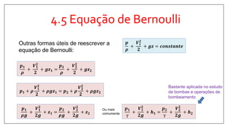 4.5 Equação de Bernoulli
𝒑 𝟏
𝝆
+
𝑽 𝟏
𝟐
𝟐
+ 𝒈𝒛 𝟏 =
𝒑 𝟐
𝝆
+
𝑽 𝟐
𝟐
𝟐
+ 𝒈𝒛 𝟐
Outras formas úteis de reescrever a
equação de Bernoulli:
𝒑 𝟏 + 𝝆
𝑽 𝟏
𝟐
𝟐
+ 𝝆𝒈𝒛 𝟏 = 𝒑 𝟐 + 𝝆
𝑽 𝟐
𝟐
𝟐
+ 𝝆𝒈𝒛 𝟐
𝒑 𝟏
𝝆𝒈
+
𝑽 𝟏
𝟐
𝟐𝒈
+ 𝒛 𝟏 =
𝒑 𝟐
𝝆𝒈
+
𝑽 𝟐
𝟐
𝟐𝒈
+ 𝒛 𝟐
𝒑 𝟏
γ
+
𝑽 𝟏
𝟐
𝟐𝒈
+ 𝒉 𝟏 =
𝒑 𝟐
γ
+
𝑽 𝟐
𝟐
𝟐𝒈
+ 𝒉 𝟐
Ou mais
comumente
𝒑
𝝆
+
𝑽 𝒔
𝟐
𝟐
+ 𝒈𝒛 = 𝒄𝒐𝒏𝒔𝒕𝒂𝒏𝒕𝒆
Bastante aplicada no estudo
de bombas e operações de
bombeamento
 