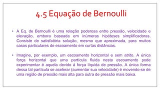 4.5 Equação de Bernoulli
• A Eq. de Bernoulli é uma relação poderosa entre pressão, velocidade e
elevação, embora baseada em inúmeras hipóteses simplificadoras.
Consiste de satisfatória solução, mesmo que aproximada, para muitos
casos particulares de escoamento em curtas distâncias.
• Imagine, por exemplo, um escoamento horizontal e sem atrito. A única
força horizontal que uma partícula fluida neste escoamento pode
experimentar é aquela devido à força líquida de pressão. A única forma
dessa tal partícula se acelerar (aumentar sua velocidade) é movendo-se de
uma região de pressão mais alta para outra de pressão mais baixa.
 