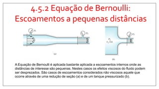 4.5.2 Equação de Bernoulli:
Escoamentos a pequenas distâncias
A Equação de Bernoulli é aplicada bastante aplicada a escoamentos internos onde as
distâncias de interesse são pequenas. Nestes casos os efeitos viscosos do fluido podem
ser desprezados. São casos de escoamentos considerados não viscosos aquele que
ocorre através de uma redução de seção (a) e de um tanque pressurizado (b).
 