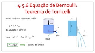 4.5.6 Equação de Bernoulli:
Teorema deTorricelli
Qual a velocidade se saída do fluido?
𝑃𝑎 = 𝑃𝑏 = 𝑃𝑎𝑡𝑚
𝑃𝑎𝑡𝑚 + 𝜌𝑔ℎ + 0 = 𝑃𝑎𝑡𝑚 + 0 +
1
2
𝜌𝑉2
Da Equação de Bernoulli:
𝑉 = 2𝑔ℎ Teorema de Torricelli
patm
patm
patm
patm
A
B
Linha de
corrente
 