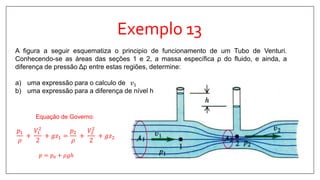 Exemplo 13
A figura a seguir esquematiza o principio de funcionamento de um Tubo de Venturi.
Conhecendo-se as áreas das seções 1 e 2, a massa específica ρ do fluido, e ainda, a
diferença de pressão Δp entre estas regiões, determine:
a) uma expressão para o calculo de 𝑣1
b) uma expressão para a diferença de nível h
Equação de Governo:
𝑝1
𝜌
+
𝑉1
2
2
+ 𝑔𝑧1 =
𝑝2
𝜌
+
𝑉2
2
2
+ 𝑔𝑧2
𝑝 = 𝑝0 + 𝜌𝑔ℎ
 