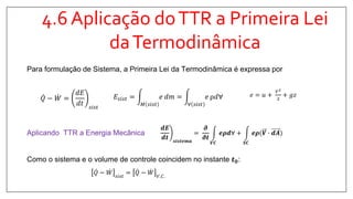 4.6 Aplicação doTTR a Primeira Lei
daTermodinâmica
Aplicando TTR a Energia Mecânica
Como o sistema e o volume de controle coincidem no instante 𝒕 𝟎:
𝒅𝑬
𝒅𝒕 𝒔𝒊𝒔𝒕𝒆𝒎𝒂
=
𝝏
𝝏𝒕
𝑽𝑪
𝒆𝝆𝒅∀ +
𝑺𝑪
𝒆𝝆(𝑽 ∙ 𝒅𝑨
𝑄 − 𝑊 𝑠𝑖𝑠𝑡
= 𝑄 − 𝑊 𝑉.𝐶.
𝑄 − 𝑊 =
𝑑𝐸
𝑑𝑡 𝑠𝑖𝑠𝑡
𝐸𝑠𝑖𝑠𝑡 =
𝑀 𝑠𝑖𝑠𝑡
𝑒 𝑑𝑚 =
∀ 𝑠𝑖𝑠𝑡
𝑒 ρ𝑑∀ 𝑒 = 𝑢 +
𝑉2
2
+ 𝑔𝑧
Para formulação de Sistema, a Primeira Lei da Termodinâmica é expressa por
 