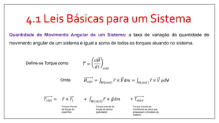 4.1 Leis Básicas para um Sistema
Quantidade de Movimento Angular de um Sistema: a taxa de variação da quantidade de
movimento angular de um sistema é igual a soma de todos os torques atuando no sistema.
𝑇 =
𝑑𝐻
𝑑𝑡 𝑠𝑖𝑠𝑡
𝐻𝑠𝑖𝑠𝑡 = 𝑀 𝑠𝑖𝑠𝑡
𝑟 × 𝑉𝑑𝑚 = ∀ 𝑠𝑖𝑠𝑡
𝑟 × 𝑉 ρ𝑑V
Define-se Torque como
𝑇𝑠𝑖𝑠𝑡 = 𝑟 × 𝐹𝑠 + 𝑀 𝑠𝑖𝑠𝑡
𝑟 × 𝑔𝑑𝑚 + 𝑇𝑒𝑖𝑥𝑜
Torque oriundo
de forças de
superfície
Torque oriundo de
forças de campo
(gravidade)
Torque oriundo do
movimento de eixos que
atravessam a fronteira do
sistema
Onde
 