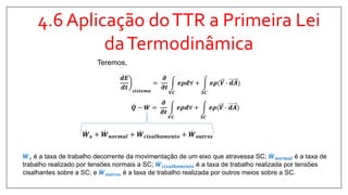 4.6 Aplicação doTTR a Primeira Lei
daTermodinâmica
𝑸 − 𝑾 =
𝝏
𝝏𝒕
𝑽𝑪
𝒆𝝆𝒅∀ +
𝑺𝑪
𝒆𝝆(𝑽 ∙ 𝒅𝑨
𝒅𝑬
𝒅𝒕 𝒔𝒊𝒔𝒕𝒆𝒎𝒂
=
𝝏
𝝏𝒕
𝑽𝑪
𝒆𝝆𝒅∀ +
𝑺𝑪
𝒆𝝆(𝑽 ∙ 𝒅𝑨
Teremos,
𝑾 𝒔 + 𝑾 𝒏𝒐𝒓𝒎𝒂𝒍 + 𝑾 𝒄𝒊𝒔𝒂𝒍𝒉𝒂𝒎𝒆𝒏𝒕𝒐 + 𝑾 𝒐𝒖𝒕𝒓𝒐𝒔
𝑾 𝒔 é a taxa de trabalho decorrente da movimentação de um eixo que atravessa SC; 𝑾 𝒏𝒐𝒓𝒎𝒂𝒍 é a taxa de
trabalho realizado por tensões normais a SC; 𝑾 𝒄𝒊𝒔𝒂𝒍𝒉𝒂𝒎𝒆𝒏𝒕𝒐 é a taxa de trabalho realizada por tensões
cisalhantes sobre a SC; e 𝑾 𝒐𝒖𝒕𝒓𝒐𝒔 é a taxa de trabalho realizada por outros meios sobre a SC.
 