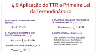 4.6 Aplicação doTTR a Primeira Lei
daTermodinâmica
1) TRABALHO REALIZADO POR
E 𝐈𝐗𝐎 𝑾 𝒔
𝑊 = 𝐹 ∙ 𝑉 = 𝑇𝜔
2) TRABALHO REALIZADO POR
TENSÕES NORMAIS 𝑾 𝒏𝒐𝒓𝒎𝒂𝒍
𝑾 𝒏𝒐𝒓𝒎𝒂𝒍 = −
𝑺𝑪
𝝈 𝒏𝒏(𝑽 ∙ 𝒅𝑨
𝑾 𝒄𝒊𝒔𝒂𝒍𝒉𝒂𝒎𝒆𝒏𝒕𝒐 = −
𝑺𝑪
(𝝉 ∙ 𝑽 𝒅𝑨
3) TRABALHO REALIZADO POR TENSÕES
DE CISALHAMENTO 𝑾 𝒄𝒊𝒔𝒂𝒍𝒉𝒂𝒎𝒆𝒏𝒕𝒐
4) OUTROS TRABALHOS ( 𝑾 𝒐𝒖𝒕𝒓𝒐𝒔)
Nesta condição encontram-se porções
de trabalho oriundos de efeitos de
campos eletromagnéticos, radares,
feixes de laser, dentre outros.
Em geral, para muitas situações, 𝝈 𝒏𝒏= - p
𝑾 𝒏𝒐𝒓𝒎𝒂𝒍 =
𝑺𝑪
𝒑 𝑽 ∙ 𝒅𝑨
 