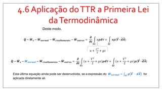 4.6 Aplicação doTTR a Primeira Lei
daTermodinâmica
𝑸 − 𝑾 𝒔 − 𝑾 𝒏𝒐𝒓𝒎𝒂𝒍 − 𝑾 𝒄𝒊𝒔𝒂𝒍𝒉𝒂𝒎𝒆𝒏𝒕𝒐 − 𝑾 𝒐𝒖𝒕𝒓𝒐𝒔 =
𝝏
𝝏𝒕
𝑽𝑪
𝒆𝝆𝒅∀ +
𝑺𝑪
𝒆𝝆(𝑽 ∙ 𝒅𝑨
Deste modo,
𝑢 +
𝑉2
2
+ 𝑔𝑧
𝑸 − 𝑾 𝒔 − 𝑾 𝒏𝒐𝒓𝒎𝒂𝒍 − 𝑾 𝒄𝒊𝒔𝒂𝒍𝒉𝒂𝒎𝒆𝒏𝒕𝒐 − 𝑾 𝒐𝒖𝒕𝒓𝒐𝒔 =
𝝏
𝝏𝒕
𝑽𝑪
(𝑢 +
𝑉2
2
+ 𝑔𝑧 𝝆𝒅∀ +
𝑺𝑪
(𝑢 +
𝑉2
2
+ 𝑔𝑧 𝝆(𝑽 ∙ 𝒅𝑨
Esta última equação ainda pode ser desenvolvida, se a expressão do 𝑾 𝒏𝒐𝒓𝒎𝒂𝒍 = 𝑺𝑪
𝒑 𝑽 ∙ 𝒅𝑨 for
aplicada diretamente ali.
 