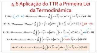 4.6 Aplicação doTTR a Primeira Lei
daTermodinâmica
𝑸 − 𝑾 𝒔 −
𝑺𝑪
𝒑 𝑽 ∙ 𝒅𝑨 − 𝑾 𝒄𝒊𝒔𝒂𝒍𝒉𝒂𝒎𝒆𝒏𝒕𝒐 − 𝑾 𝒐𝒖𝒕𝒓𝒐𝒔 =
𝝏
𝝏𝒕
𝑽𝑪
(𝑢 +
𝑉2
2
+ 𝑔𝑧 𝝆𝒅∀ +
𝑺𝑪
(𝑢 +
𝑉2
2
+ 𝑔𝑧 𝝆(𝑽 ∙ 𝒅𝑨
𝑸 − 𝑾 𝒔 − 𝑾 𝒄𝒊𝒔𝒂𝒍𝒉𝒂𝒎𝒆𝒏𝒕𝒐 − 𝑾 𝒐𝒖𝒕𝒓𝒐𝒔 =
𝝏
𝝏𝒕
𝑽𝑪
𝑢 +
𝑉2
2
+ 𝑔𝑧 𝝆𝒅∀ +
𝑺𝑪
𝑢 +
𝑉2
2
+ 𝑔𝑧 𝝆 𝑽 ∙ 𝒅𝑨 +
𝑺𝑪
𝒑 𝑽 ∙ 𝒅𝑨
𝑸 − 𝑾 𝒔 − 𝑾 𝒄𝒊𝒔𝒂𝒍𝒉𝒂𝒎𝒆𝒏𝒕𝒐 − 𝑾 𝒐𝒖𝒕𝒓𝒐𝒔 =
𝝏
𝝏𝒕
𝑽𝑪
𝑢 +
𝑉2
2
+ 𝑔𝑧 𝝆𝒅∀ +
𝑺𝑪
𝑢 +
𝑉2
2
+ 𝑔𝑧 𝝆 𝑽 ∙ 𝒅𝑨 +
𝑺𝑪
𝒑𝝑𝝆 𝑽 ∙ 𝒅𝑨
= 1
𝑸 − 𝑾 𝒔 − 𝑾 𝒄𝒊𝒔𝒂𝒍𝒉𝒂𝒎𝒆𝒏𝒕𝒐 − 𝑾 𝒐𝒖𝒕𝒓𝒐𝒔 =
𝝏
𝝏𝒕
𝑽𝑪
𝑢 +
𝑉2
2
+ 𝑔𝑧 𝝆𝒅∀ +
𝑺𝑪
𝑢 + 𝒑𝝑 +
𝑉2
2
+ 𝑔𝑧 𝝆 𝑽 ∙ 𝒅𝑨
𝑸 − 𝑾 𝒔 − 𝑾 𝒄𝒊𝒔𝒂𝒍𝒉𝒂𝒎𝒆𝒏𝒕𝒐 − 𝑾 𝒐𝒖𝒕𝒓𝒐𝒔 =
𝝏
𝝏𝒕
𝑽𝑪
𝑢 +
𝑉2
2
+ 𝑔𝑧 𝝆𝒅∀ +
𝑺𝑪
ℎ +
𝑉2
2
+ 𝑔𝑧 𝝆 𝑽 ∙ 𝒅𝑨
Entalpia h
 