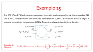 Exemplo 15
Ar a 101 kPa e 21°C entra em um compressor com velocidade desprezível e é descarregado a 344
kPa e 38°C através de um tubo com área transversal de 0,09𝑚2
. A vazão em massa é 9kg/s. A
potência fornecida ao compressor é 447kW. Determine a taxa de transferência de calor.
𝑄 − 𝑊𝑠 − 𝑊𝑐𝑖𝑠𝑎𝑙ℎ𝑎𝑚𝑒𝑛𝑡𝑜 − 𝑊𝑜𝑢𝑡𝑟𝑜𝑠 =
𝜕
𝜕𝑡
𝑽𝑪
𝑢 +
𝑉2
2
+ 𝑔𝑧 𝜌𝑑∀ +
𝑺𝑪
ℎ +
𝑉2
2
+ 𝑔𝑧 𝜌 𝑉 ∙ 𝑑𝐴
Equação de
Governo:
𝑉1 = 0, 5𝑚/𝑠
 